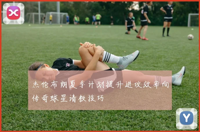 杰伦布朗夏季计划提升进攻效率向传奇球星请教技巧