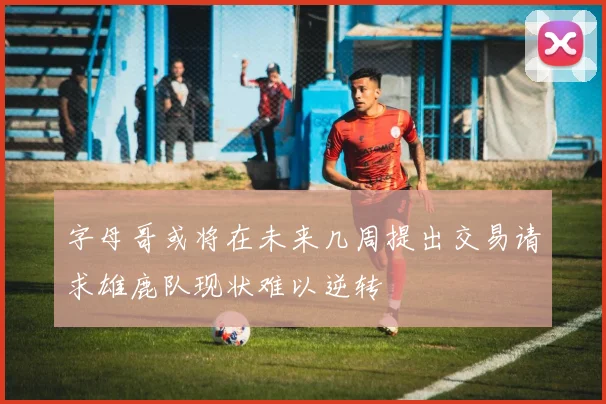字母哥或将在未来几周提出交易请求雄鹿队现状难以逆转