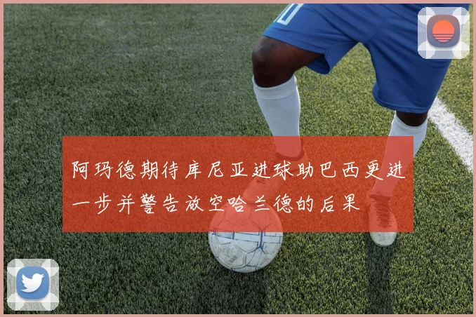 阿玛德期待库尼亚进球助巴西更进一步并警告放空哈兰德的后果