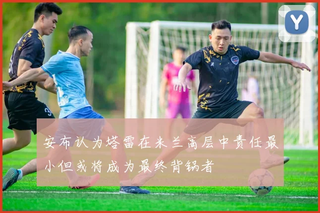 安布认为塔雷在米兰高层中责任最小但或将成为最终背锅者
