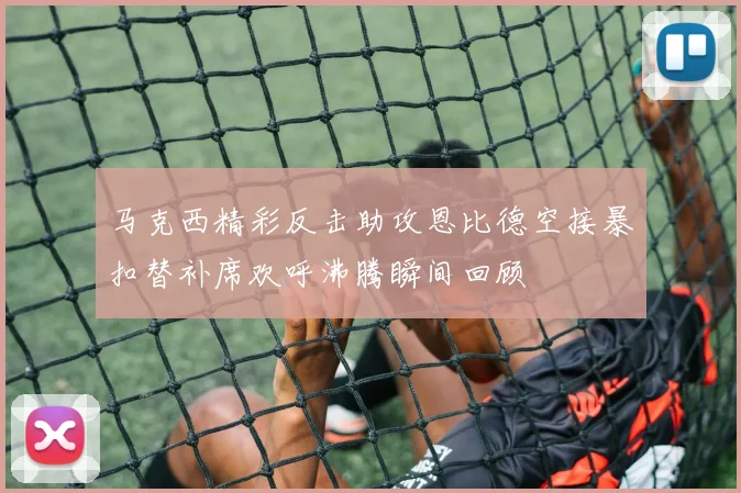 马克西精彩反击助攻恩比德空接暴扣替补席欢呼沸腾瞬间回顾