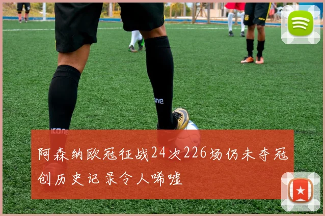 阿森纳欧冠征战24次226场仍未夺冠创历史记录令人唏嘘