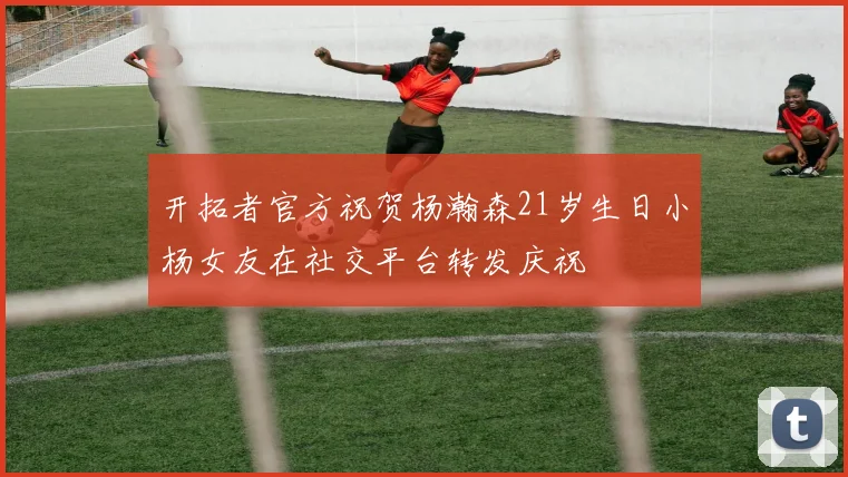 开拓者官方祝贺杨瀚森21岁生日小杨女友在社交平台转发庆祝