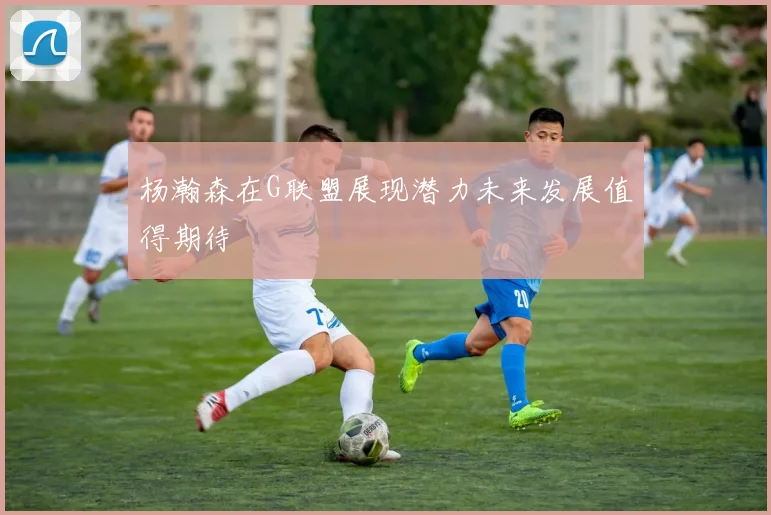 杨瀚森在G联盟展现潜力未来发展值得期待