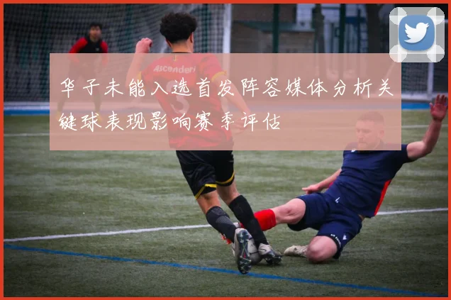 华子未能入选首发阵容媒体分析关键球表现影响赛季评估
