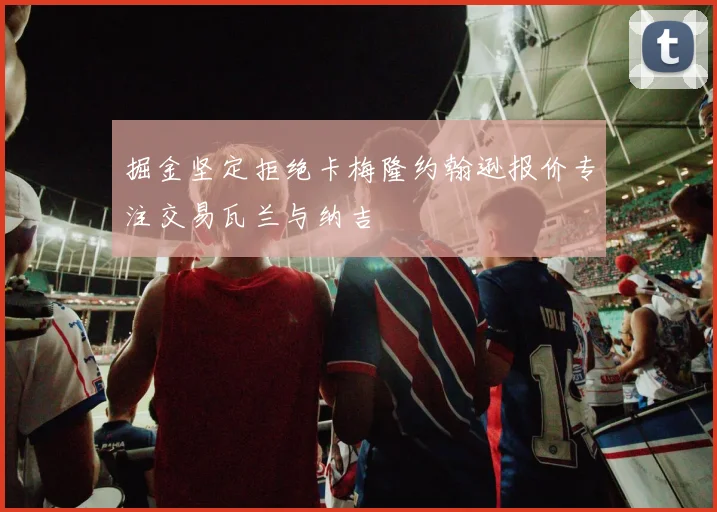 掘金坚定拒绝卡梅隆约翰逊报价专注交易瓦兰与纳吉