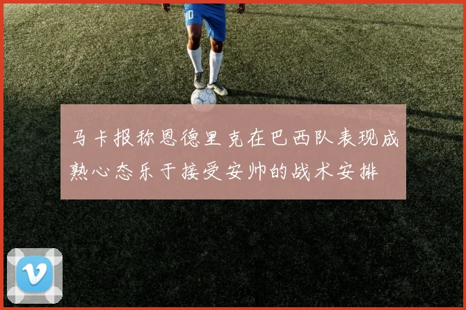 马卡报称恩德里克在巴西队表现成熟心态乐于接受安帅的战术安排