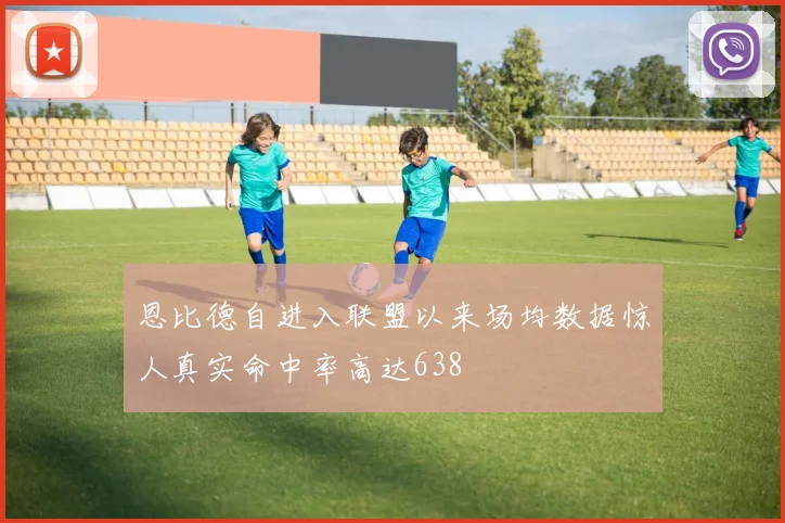 恩比德自进入联盟以来场均数据惊人真实命中率高达638