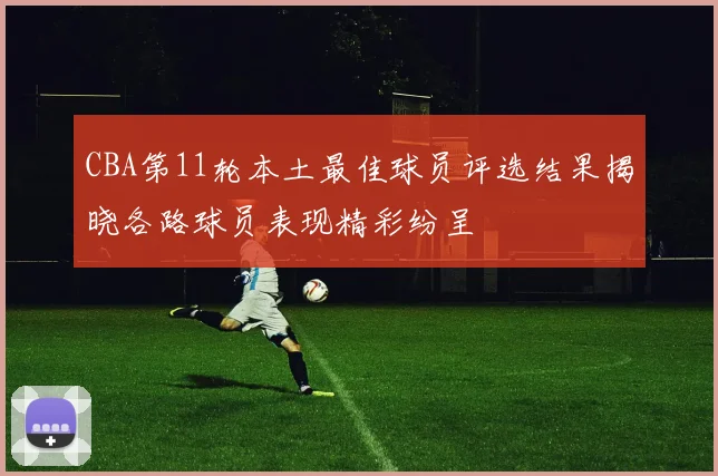 CBA第11轮本土最佳球员评选结果揭晓各路球员表现精彩纷呈