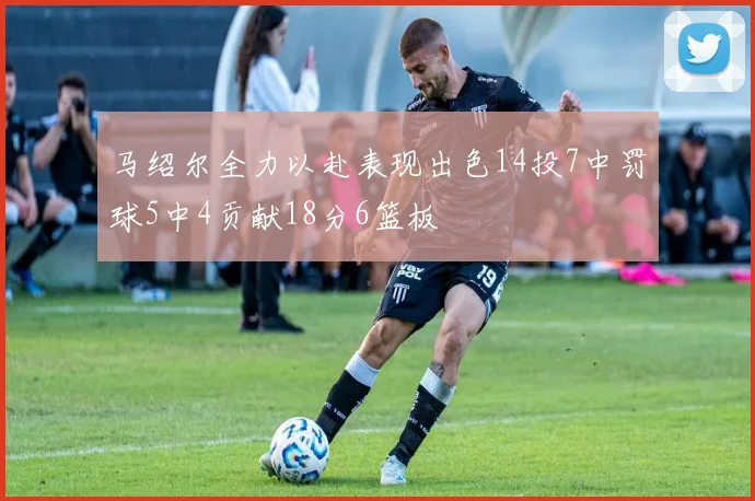 马绍尔全力以赴表现出色14投7中罚球5中4贡献18分6篮板