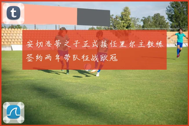 安切洛蒂之子正式接任里尔主教练签约两年带队征战欧冠
