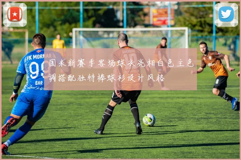 国米新赛季客场球衣亮相白色主色调搭配独特棒球衫设计风格