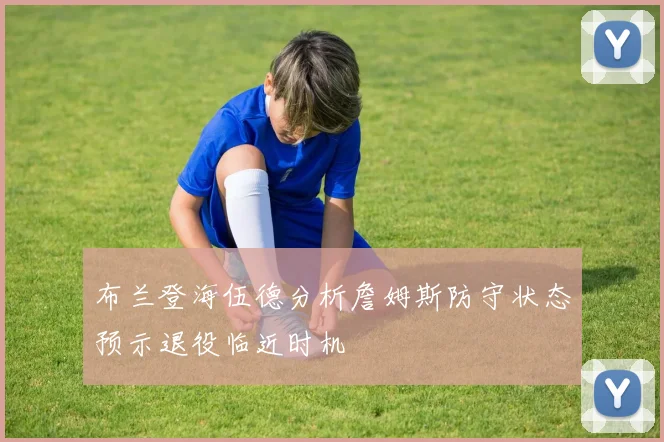 布兰登海伍德分析詹姆斯防守状态预示退役临近时机