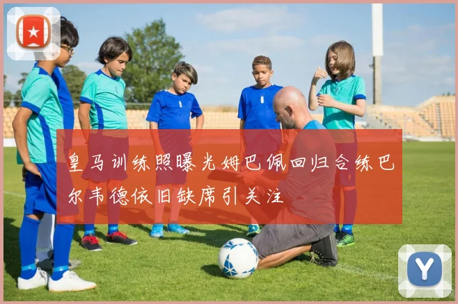 皇马训练照曝光姆巴佩回归合练巴尔韦德依旧缺席引关注