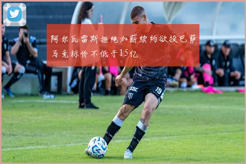 阿尔瓦雷斯拒绝加薪续约欲投巴萨马竞标价不低于15亿