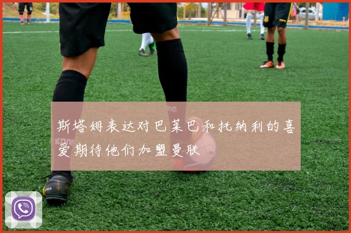斯塔姆表达对巴莱巴和托纳利的喜爱期待他们加盟曼联