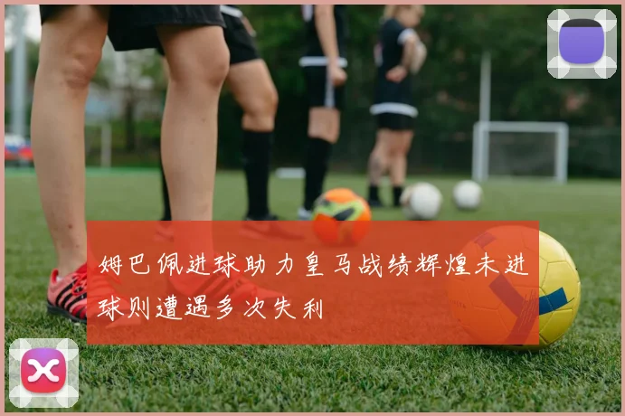 姆巴佩进球助力皇马战绩辉煌未进球则遭遇多次失利
