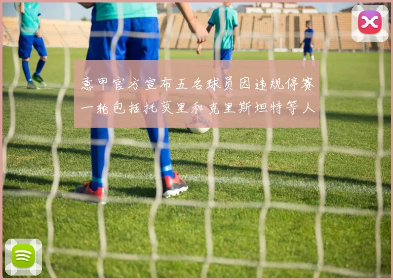 意甲官方宣布五名球员因违规停赛一轮包括托莫里和克里斯坦特等人