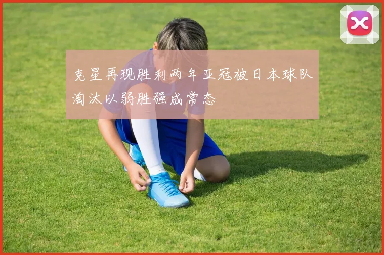 克星再现胜利两年亚冠被日本球队淘汰以弱胜强成常态