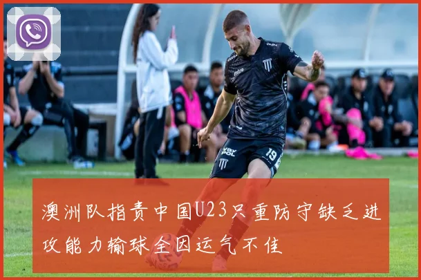 澳洲队指责中国U23只重防守缺乏进攻能力输球全因运气不佳