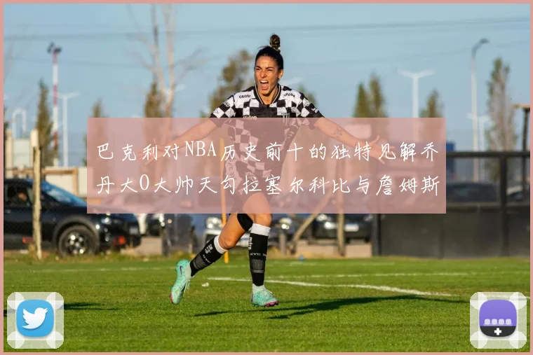 巴克利对NBA历史前十的独特见解乔丹大O大帅天勾拉塞尔科比与詹姆斯排名分析