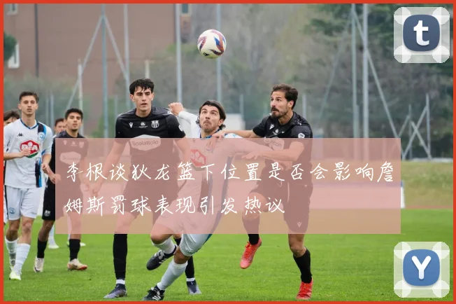 李根谈狄龙篮下位置是否会影响詹姆斯罚球表现引发热议